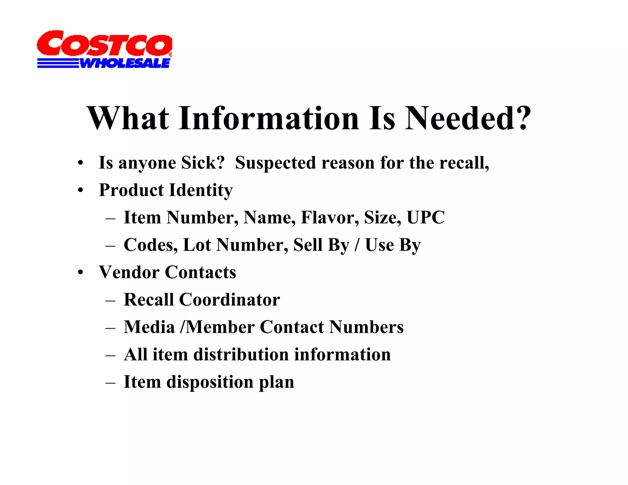What Information Is Needed?
• Is anyone Sick? Suspected reason for the recall,
• Product Identity
   – It
      Item N b N
           Number, Name, Fl Flavor, Si UPC
                                    Size,
   – Codes, Lot Number, Sell By / Use By
• Vendor Contacts
   – Recall Coordinator
   – Media /Member Contact Numbers
   – All item distribution information
   – Item disposition plan
 