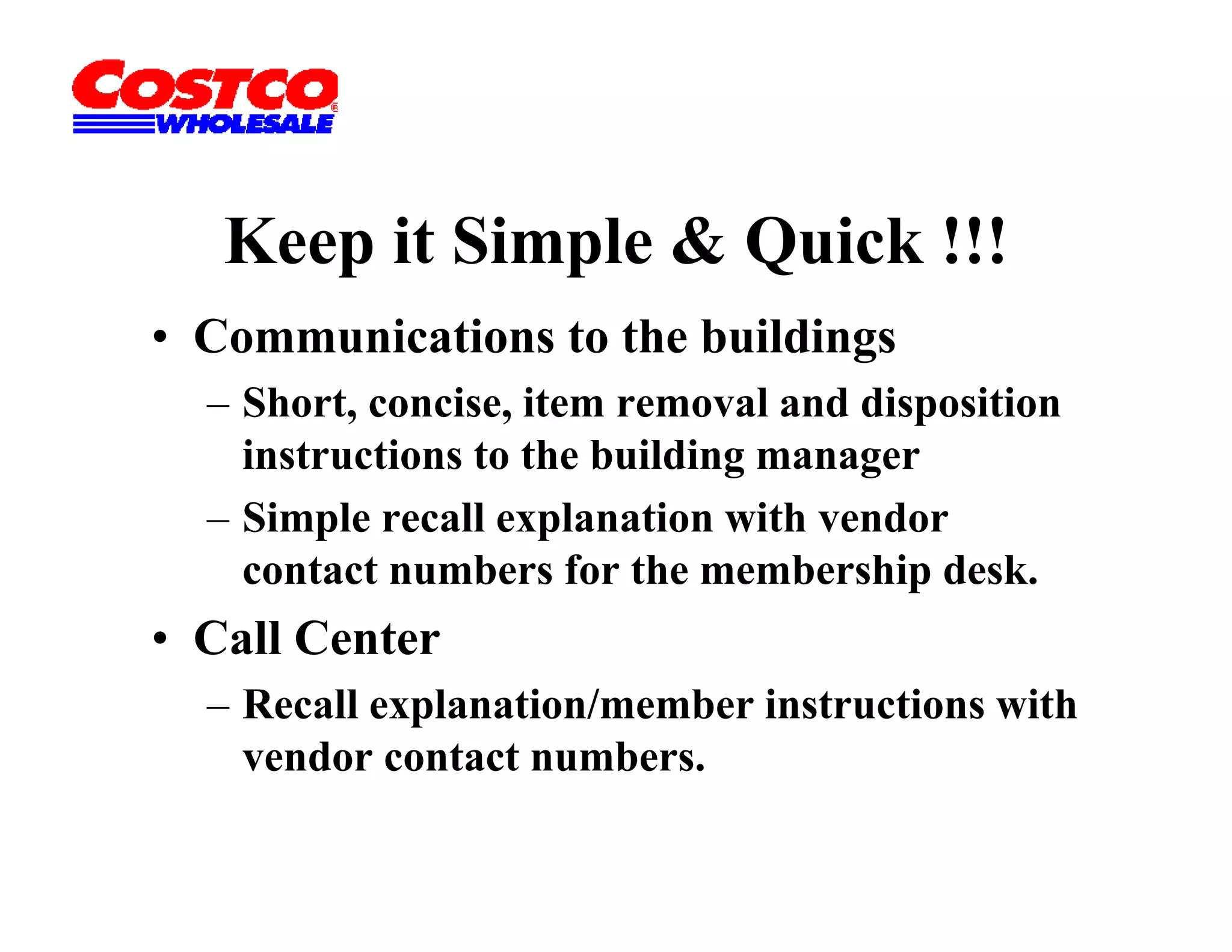 Keep it Simple & Quick !!!
• Communications to the buildings
  – Short, concise, item removal and disposition
    instructions to the building manager
  – Simple recall explanation with vendor
        p            p
    contact numbers for the membership desk.
• Call Center
  – Recall explanation/member instructions with
    vendor contact numbers.
 