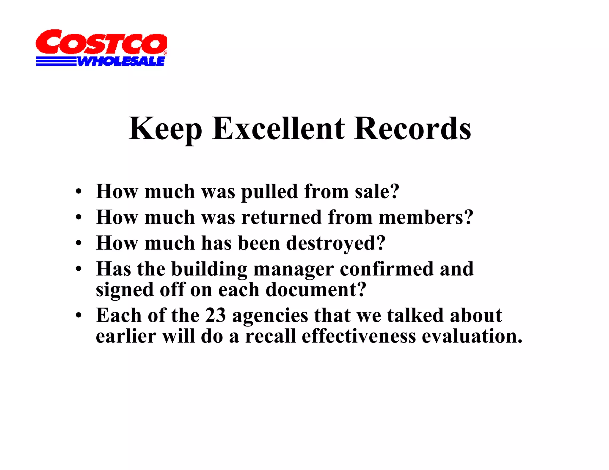 Keep Excellent Records
         p
• How much was pulled from sale?
• How much was returned from members?
• How much has been destroyed?
• Has th building
  H the b ildi manager confirmed and
                                   fi    d d
  signed off on each document?
• Each of the 23 agencies that we talked about
                    g
  earlier will do a recall effectiveness evaluation.
 