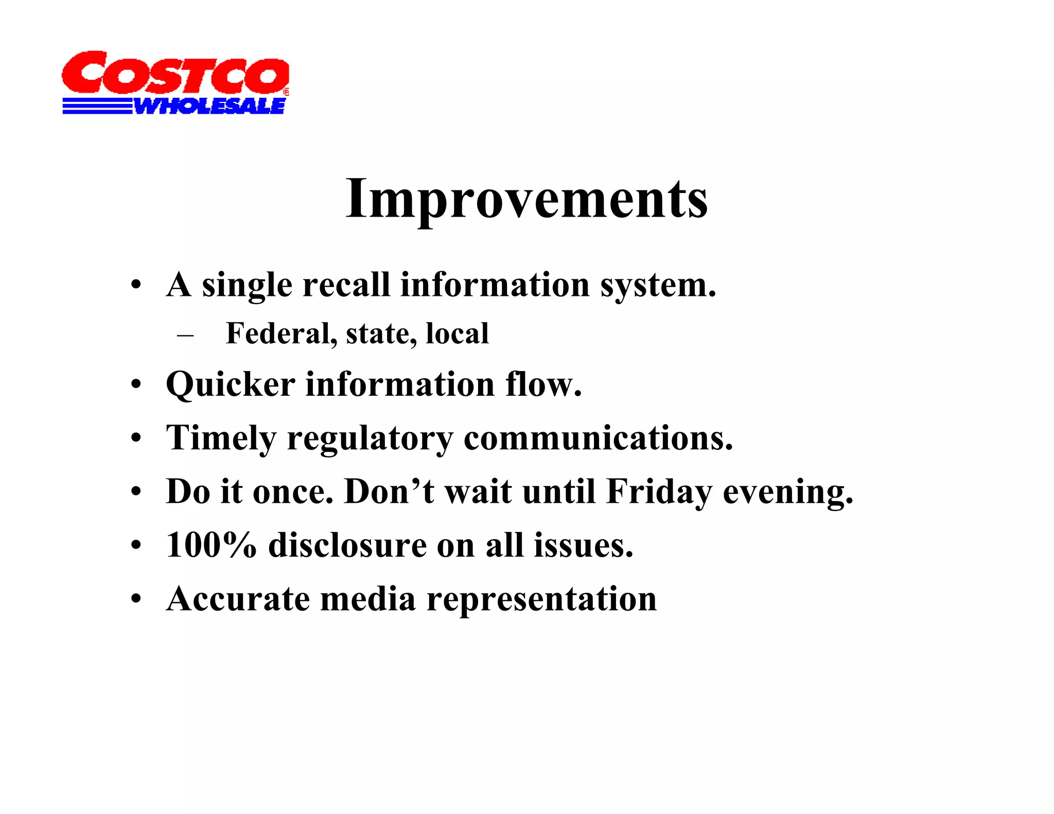 Improvements
• A single recall information system.
    –   Federal, state, local
•   Quicker information flow.
•   Timely regulatory communications.
•   Do it once. Don’t wait until Friday evening.
•   100% disclosure on all issues.
•   Accurate media representation
 