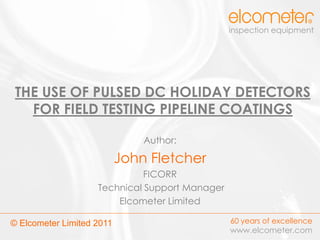 inspection equipment




 THE USE OF PULSED DC HOLIDAY DETECTORS
   FOR FIELD TESTING PIPELINE COATINGS

                               Author:

                           John Fletcher
                              FICORR
                    Technical Support Manager
                        Elcometer Limited

© Elcometer Limited 2011                        60 years of excellence
                                                www.elcometer.com
 