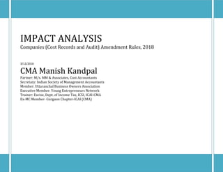 M/s. MM & Associates, Cost Accountants[Type text] [Type text] [Type text]
IMPACT ANALYSIS
Companies (Cost Records and Audit) Amendment Rules, 2018
3/12/2018
CMA Manish Kandpal
Partner: M/s. MM & Associates, Cost Accountants
Secretary: Indian Society of Management Accountants
Member: Uttaranchal Business Owners Association
Executive Member: Young Entrepreneurs Network
Trainer: Excise, Dept. of Income Tax, ICSI, ICAI-CMA
Ex-MC Member- Gurgaon Chapter-ICAI (CMA)
 