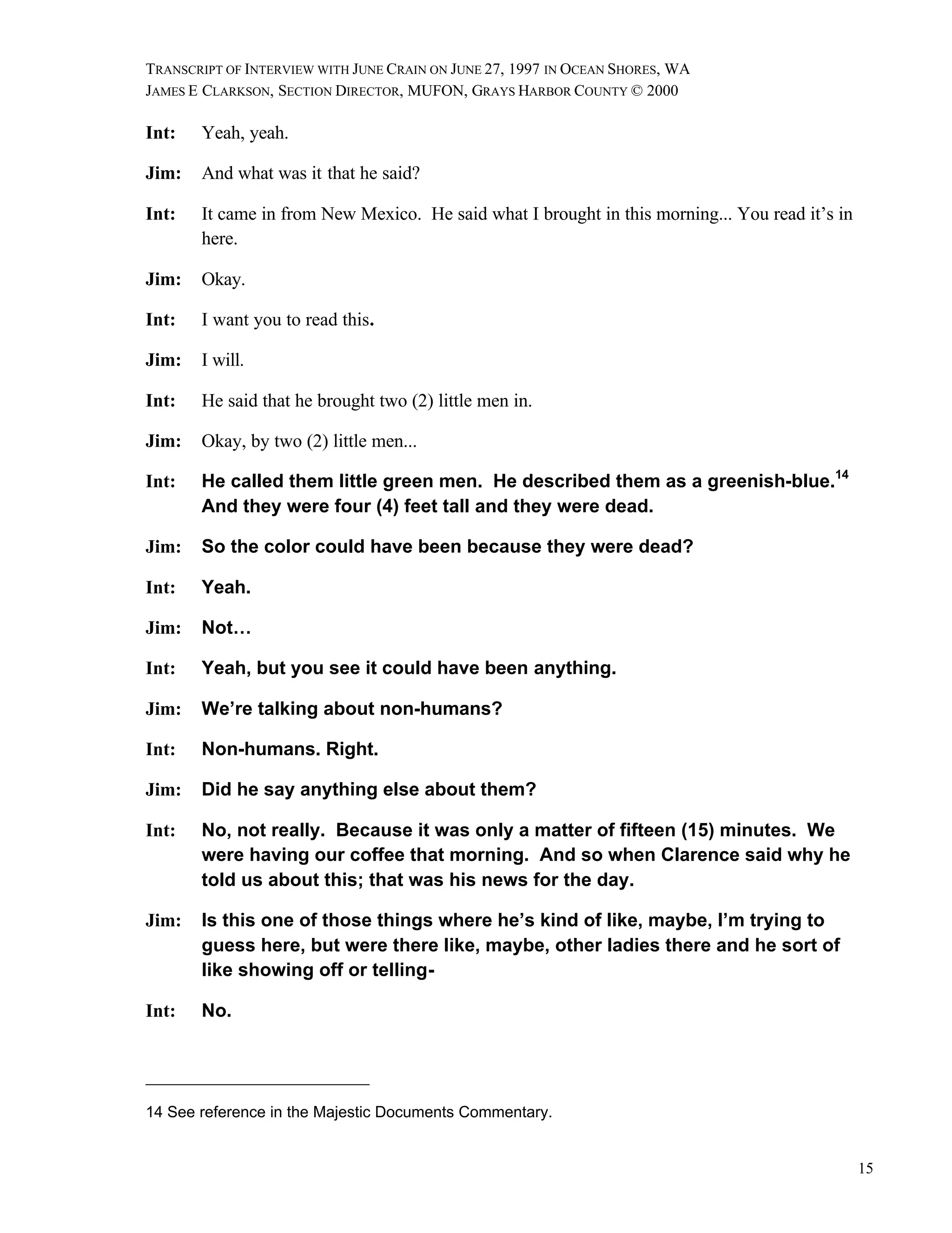 TRANSCRIPT OF INTERVIEW WITH JUNE CRAIN ON JUNE 27, 1997 IN OCEAN SHORES, WA
JAMES E CLARKSON, SECTION DIRECTOR, MUFON, GRAYS HARBOR COUNTY © 2000

Int:   Yeah, yeah.

Jim:   And what was it that he said?

Int:   It came in from New Mexico. He said what I brought in this morning... You read it’s in
       here.

Jim:   Okay.

Int:   I want you to read this.

Jim:   I will.

Int:   He said that he brought two (2) little men in.

Jim:   Okay, by two (2) little men...

Int:   He called them little green men. He described them as a greenish-blue.14
       And they were four (4) feet tall and they were dead.

Jim:   So the color could have been because they were dead?

Int:   Yeah.

Jim:   Not…

Int:   Yeah, but you see it could have been anything.

Jim:   We’re talking about non-humans?

Int:   Non-humans. Right.

Jim:   Did he say anything else about them?

Int:   No, not really. Because it was only a matter of fifteen (15) minutes. We
       were having our coffee that morning. And so when Clarence said why he
       told us about this; that was his news for the day.

Jim:   Is this one of those things where he’s kind of like, maybe, I’m trying to
       guess here, but were there like, maybe, other ladies there and he sort of
       like showing off or telling-

Int:   No.




14 See reference in the Majestic Documents Commentary.


                                                                                                15
 