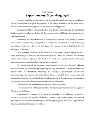 Vasil Penchev
Super-humans: Super-language?
The paper questions the problem of the eventual biological successor of mankind as
scientific rather than ideological. Though there is not enough knowledge for one to be able to
answer it, the contemporary cognition can ask it as a research hypothesis.
A necessary condition is the emancipation from the philosophical legacy of Nietzsche and
Heidegger and especially from the horrible doctrine and practice of Nazism, from any relation to
racism or eugenics.
Furthermore, the natural framework of that question is the study of the genesis of eventual
super-humans’ predecessors, i.e. the genesis of humans: the enumeration of those evolutionary
innovations, which have allowed of our species to blossom, to the extrapolation to new
advantages of that kind.
The contemporary humans can be featured by a few global systems: society, technics,
mind, and language in which all innovations have resulted. While the first three have reached
certain natural limits, language is that frontier, in which any successful future evolutionary
innovations should project in order to specify “super-humans”.
The investigation of the supposed “super-language of the super-humans” addresses
infinity as beyond our finite language designating also only finite objects. Anyway its outlines are
already hinted in contemporary knowledge: the concept of “phenomenon” in Husserl’s
phenomenology; the semantic and philosophical theory of symbol: from consciousness and
language to reality; the concept of infinity in mathematics and its foundation; the coincidence of
the quantum model and reality in quantum mechanics and information.
These questions are considered in the article in consecutive order:
1. The emancipation of the problem about the future super-humans from the legacy of
Nietzsche and Heidegger
“Super-humans” is usually to be linked to Nietzsche or to Heidegger’s criticism to
Nietzsche, or even to the ideology of Nazism. However, they can be properly underlain by
philosophical and scientific anthropology as that biological species, which will originate from
humans eventually in the course of evolution.
 