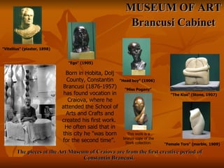 The pieces at the Art Museum of Craiova are from the first creative period of Constantin Brancusi.  MUSEUM OF ART Brancusi Cabinet "Vitellius" (plaster, 1898)   "Ego" (1905)  "Head boy" (1906)   "The Kiss" (Stone, 1907)   "Female Tors" (marble, 1909)   This work is a bronze copy of the Stork collection. "Miss Pogany"   Born in Hobita, Dolj County, Constantin Brancusi (1876-1957) has found vocation in Craiova, where he attended the School of Arts and Crafts and created his first work.  He often said that in this city he "was born for the second time”.   