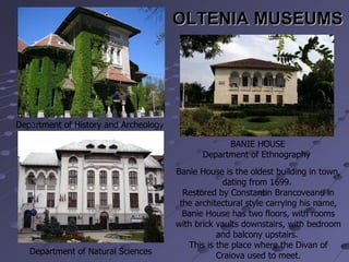 OLTENIA MUSEUMS Department of History and Archeology  BANIE HOUSE Department of Ethnography  Department of Natural Sciences  Banie House is the oldest building in town, dating from 1699.  Restored by Constantin Brancoveanu in the architectural style carrying his name, Banie House has two floors, with rooms with brick vaults downstairs, with bedroom and balcony upstairs.  This is the place where the Divan of Craiova used to meet. 