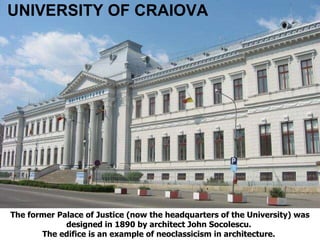 The former Palace of Justice (now the headquarters of the University) was designed in 1890 by architect John Socolescu.  The edifice is an example of neoclassicism in architecture.   UNIVERSITY OF CRAIOVA 