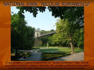 NATIONAL PARK "NICOLAE ROMANESCU" A special sight in Craiova is represented by `Nicolae Romanescu` Park, with its picturesque character. Unique in Romania, this valuable architectural monument is also one of the most interesting accomplishments of its kind in Europe.  
