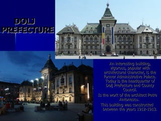 An interesting building, vigorous, popular with architectural character, is the former Administrative Palace. Today is the headquarter of Dolj Prefecture and County Council. Is the work of the architect Petre Antonescu.  This building was constructed between the years 1912-1913. DOLJ PREFECTURE 