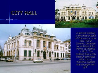 A special building is the former Bank of Commerce, now City Hall of Craiova. Designed by architect John Mincu, is finished in 1916. The building has a rich interior decorated with stucco, Venetian mosaics and wrought iron grill. CITY HALL 