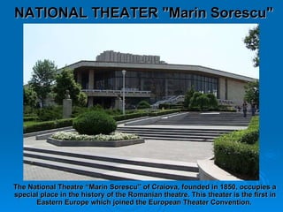 The National Theatre “Marin Sorescu” of Craiova, founded in 1850, occupies a special place in the history of the Romanian theatre.  This theater is the first in Eastern Europe which joined the European Theater Convention.   NATIONAL THEATER "Marin Sorescu" 
