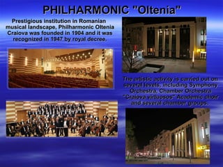 PHILHARMONIC "Oltenia"   Prestigious institution in Romanian musical landscape, Philharmonic Oltenia Craiova was founded in 1904 and it was recognized in 1947 by royal decree. The artistic activity is carried out on several levels, including Symphony Orchestra, Chamber Orchestra "Craiova virtuosos" Academic choir and several chamber groups.  