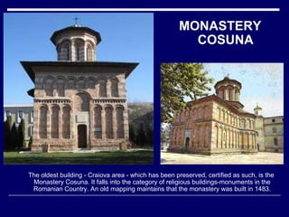 The oldest building - Craiova area - which has been preserved, certified as such, is the Monastery Cosuna. It falls into the category of religious buildings-monuments in the Romanian Country. An old mapping maintains that the monastery was built in 1483. MONASTERY COSUNA 