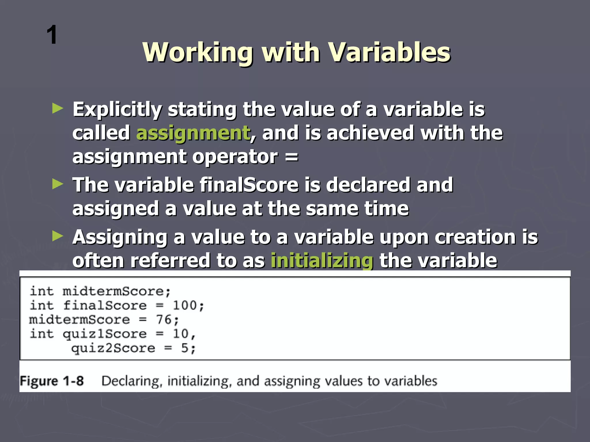 1
           Working with Variables
►   Explicitly stating the value of a variable is
    called assignment, and is achieved with the
    assignment operator =
►   The variable finalScore is declared and
    assigned a value at the same time
►   Assigning a value to a variable upon creation is
    often referred to as initializing the variable
 