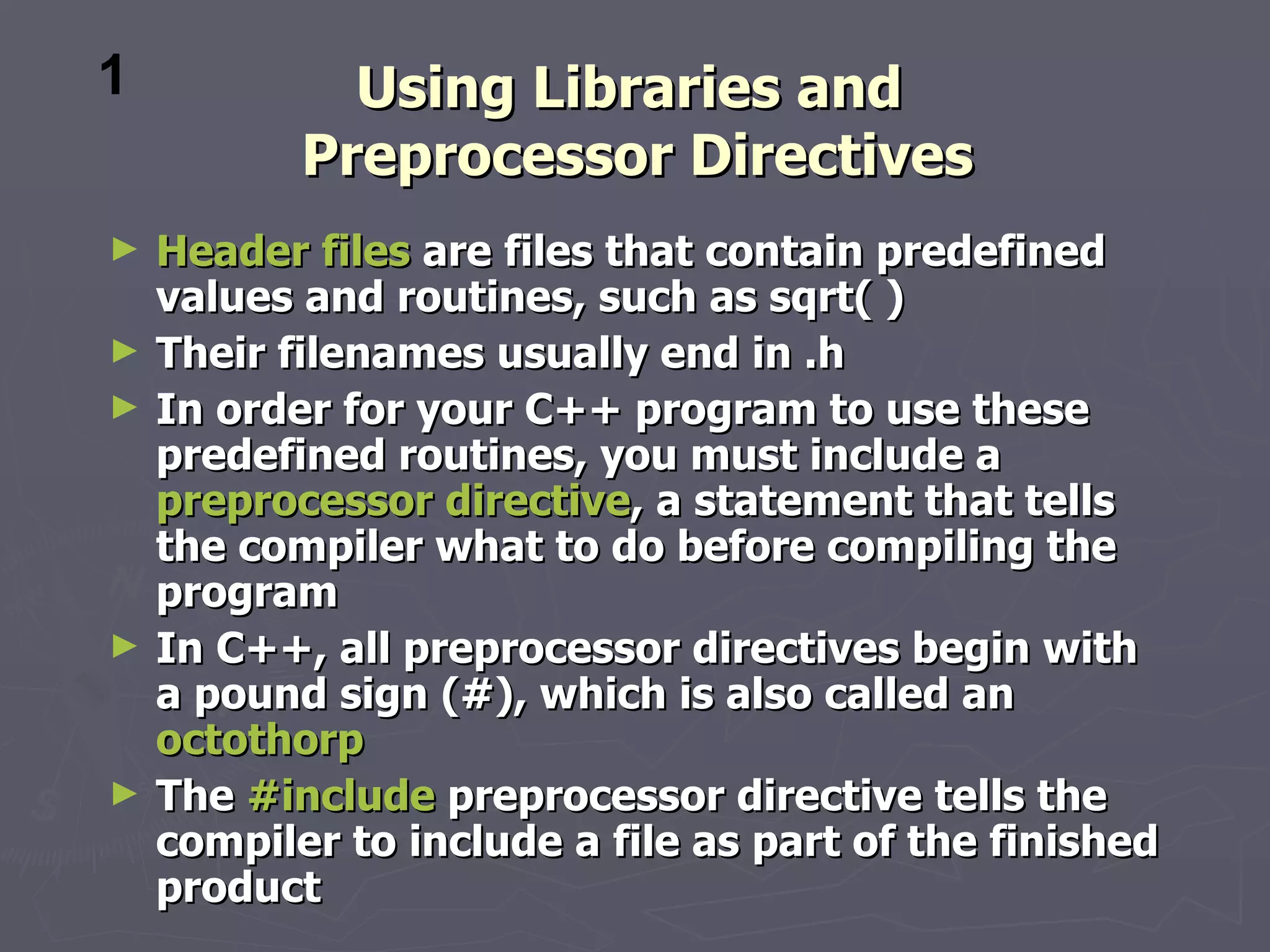 1            Using Libraries and
           Preprocessor Directives
►   Header files are files that contain predefined
    values and routines, such as sqrt( )
►   Their filenames usually end in .h
►   In order for your C++ program to use these
    predefined routines, you must include a
    preprocessor directive, a statement that tells
    the compiler what to do before compiling the
    program
►   In C++, all preprocessor directives begin with
    a pound sign (#), which is also called an
    octothorp
►   The #include preprocessor directive tells the
    compiler to include a file as part of the finished
    product
 