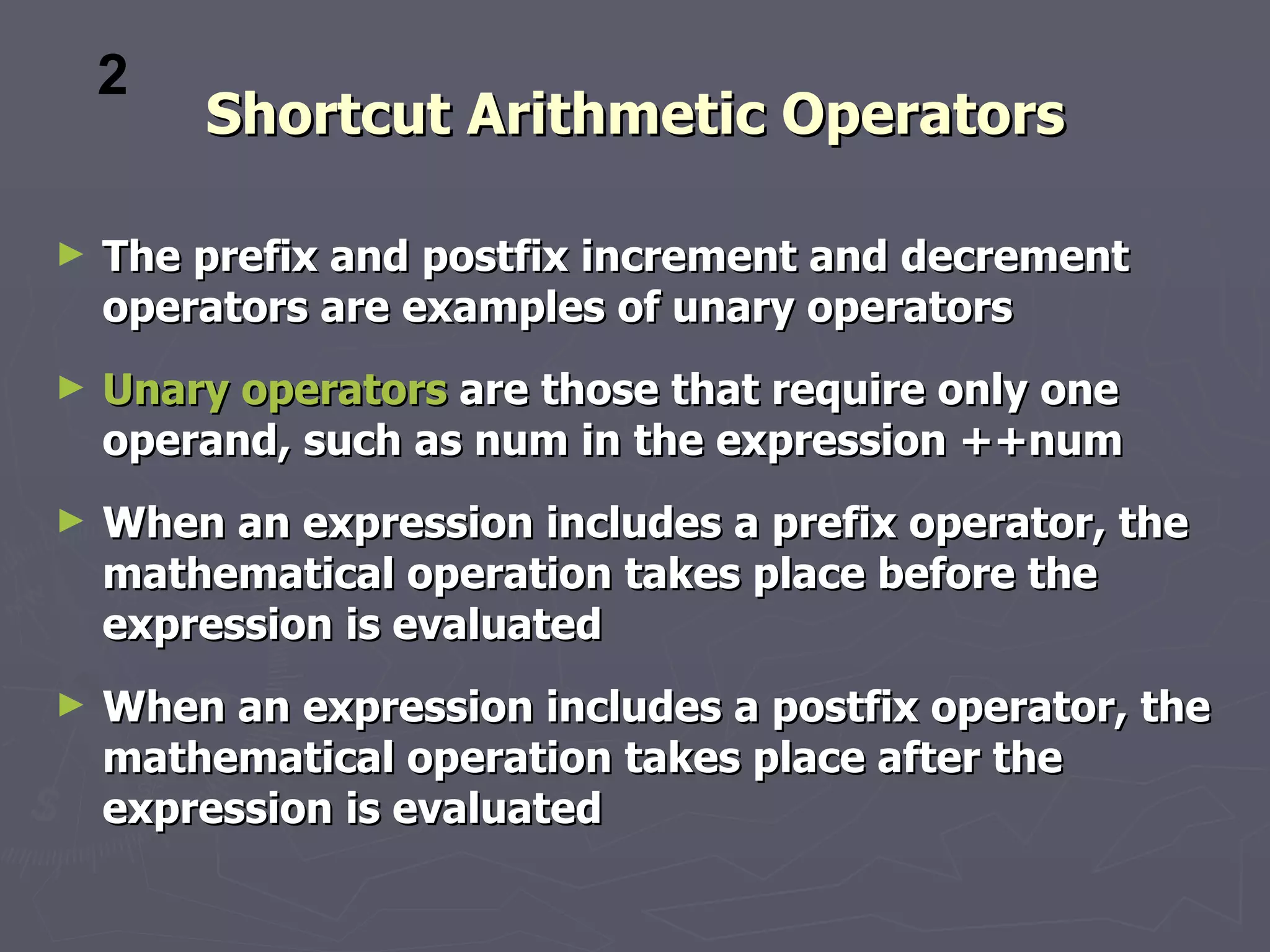 2
        Shortcut Arithmetic Operators

►   The prefix and postfix increment and decrement
    operators are examples of unary operators
►   Unary operators are those that require only one
    operand, such as num in the expression ++num
►   When an expression includes a prefix operator, the
    mathematical operation takes place before the
    expression is evaluated
►   When an expression includes a postfix operator, the
    mathematical operation takes place after the
    expression is evaluated
 