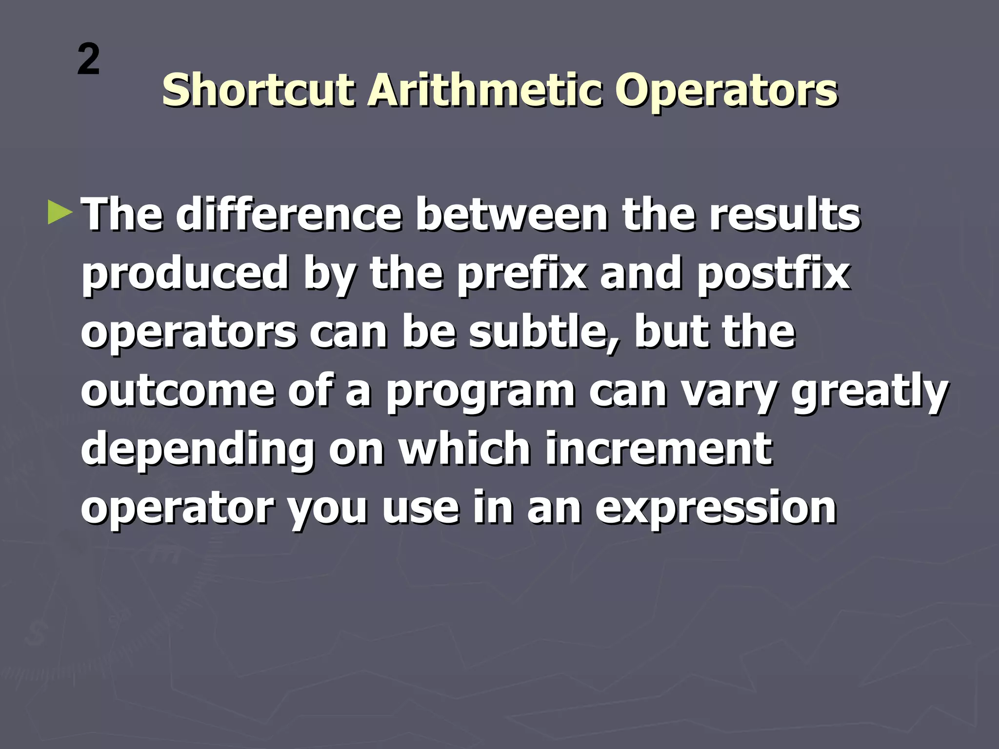 2
     Shortcut Arithmetic Operators

► Thedifference between the results
 produced by the prefix and postfix
 operators can be subtle, but the
 outcome of a program can vary greatly
 depending on which increment
 operator you use in an expression
 