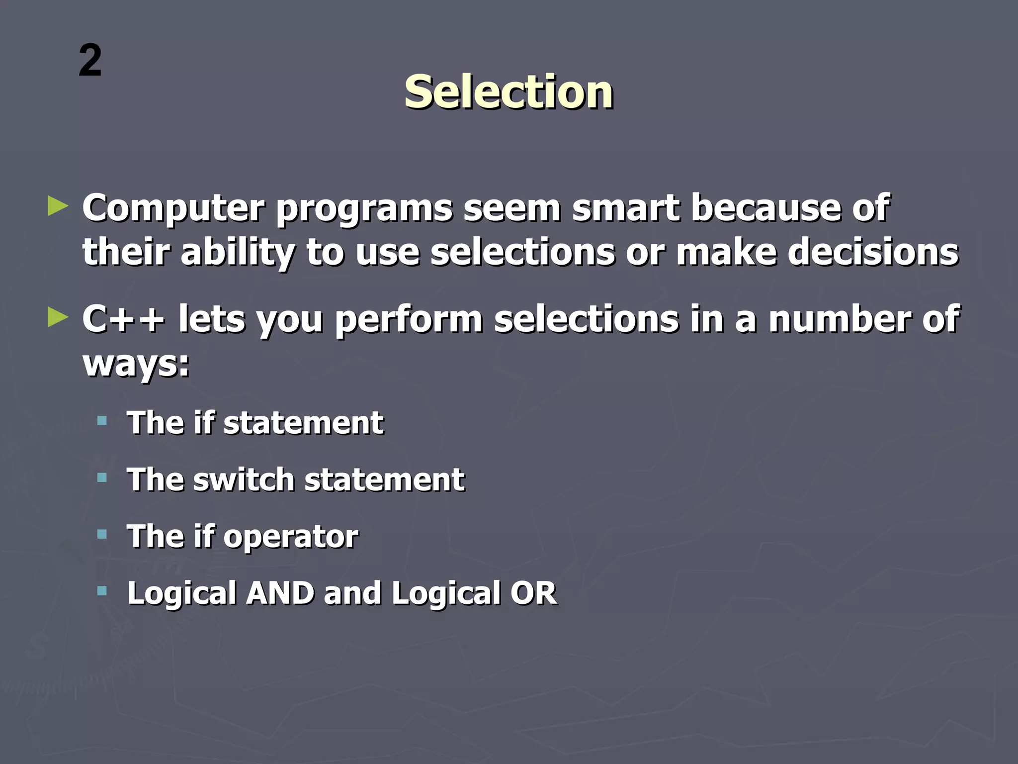 2
                         Selection

►   Computer programs seem smart because of
    their ability to use selections or make decisions
►   C++ lets you perform selections in a number of
    ways:
     The if statement
     The switch statement
     The if operator
     Logical AND and Logical OR
 