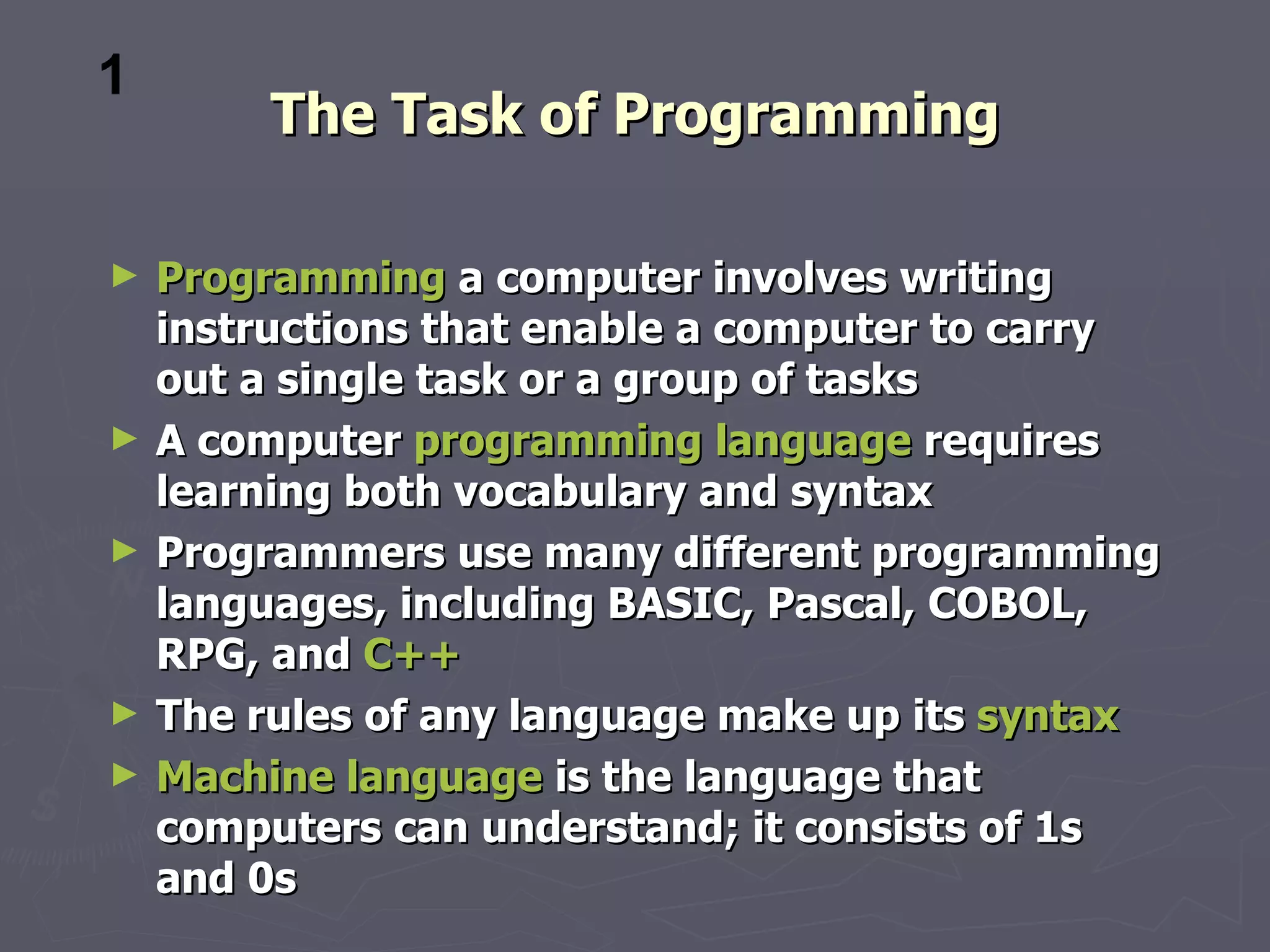 1
         The Task of Programming

►   Programming a computer involves writing
    instructions that enable a computer to carry
    out a single task or a group of tasks
►   A computer programming language requires
    learning both vocabulary and syntax
►   Programmers use many different programming
    languages, including BASIC, Pascal, COBOL,
    RPG, and C++
►   The rules of any language make up its syntax
►   Machine language is the language that
    computers can understand; it consists of 1s
    and 0s
 