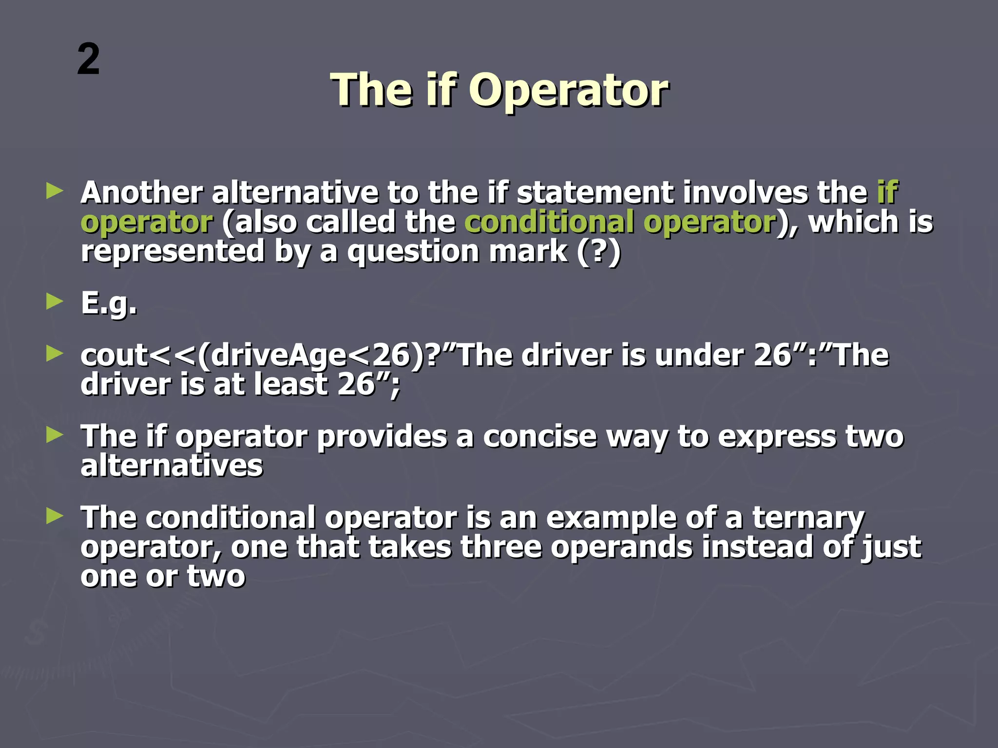 2
                    The if Operator

►   Another alternative to the if statement involves the if
    operator (also called the conditional operator), which is
    represented by a question mark (?)
►   E.g.
►   cout<<(driveAge<26)?”The driver is under 26”:”The
    driver is at least 26”;
►   The if operator provides a concise way to express two
    alternatives
►   The conditional operator is an example of a ternary
    operator, one that takes three operands instead of just
    one or two
 