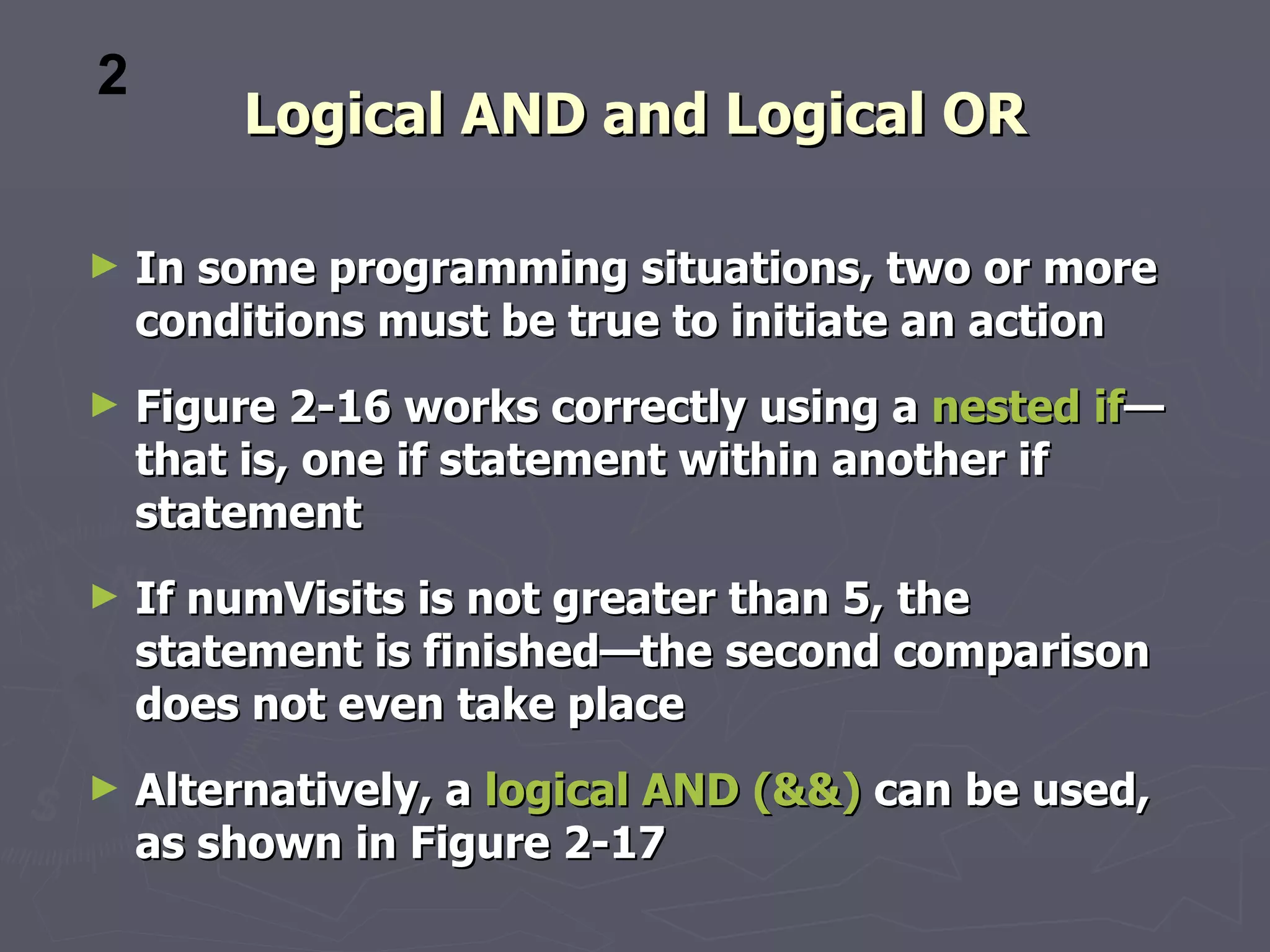 2
        Logical AND and Logical OR

►   In some programming situations, two or more
    conditions must be true to initiate an action
►   Figure 2-16 works correctly using a nested if—
    that is, one if statement within another if
    statement
►   If numVisits is not greater than 5, the
    statement is finished—the second comparison
    does not even take place
►   Alternatively, a logical AND (&&) can be used,
    as shown in Figure 2-17
 