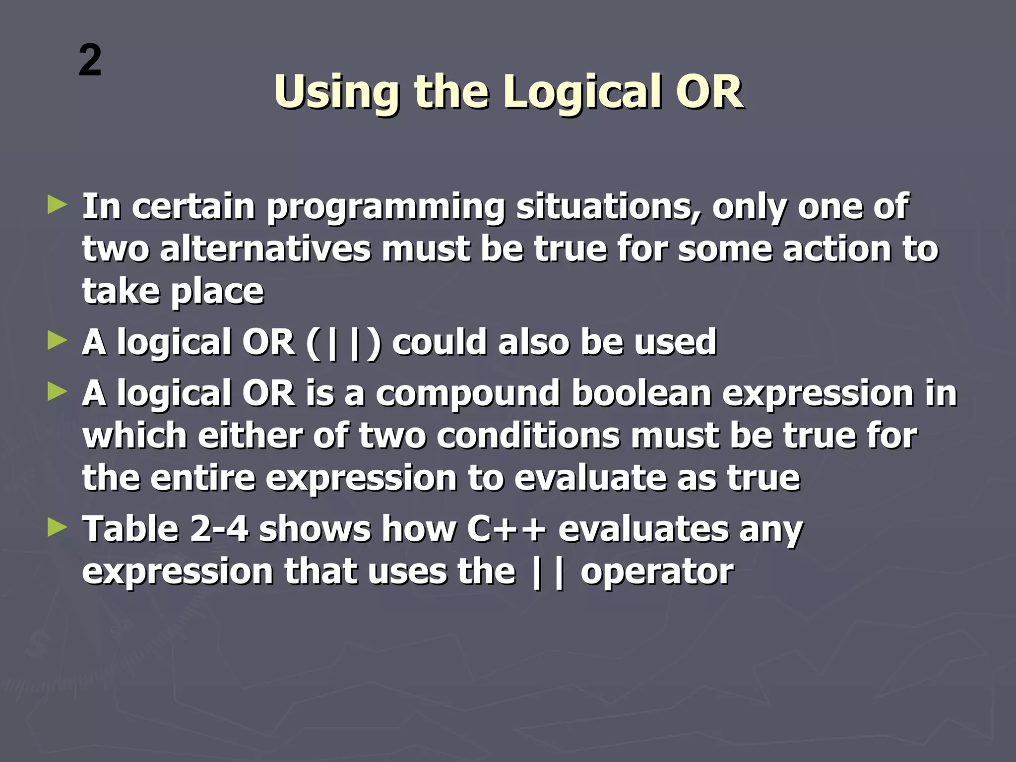 2
            Using the Logical OR

► In certain programming situations, only one of
  two alternatives must be true for some action to
  take place
► A logical OR (||) could also be used
► A logical OR is a compound boolean expression in
  which either of two conditions must be true for
  the entire expression to evaluate as true
► Table 2-4 shows how C++ evaluates any
  expression that uses the || operator
 