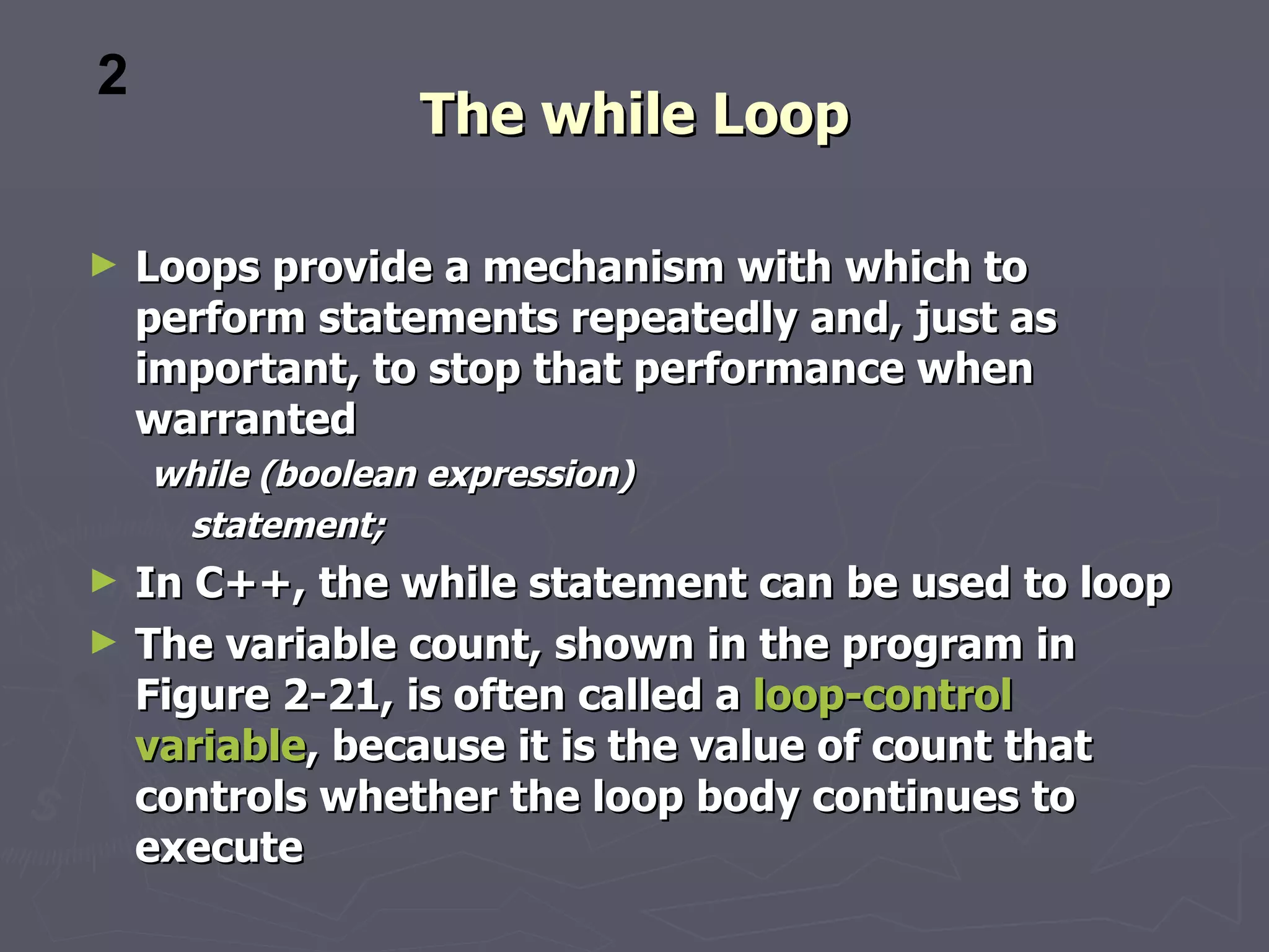 2
                  The while Loop

►   Loops provide a mechanism with which to
    perform statements repeatedly and, just as
    important, to stop that performance when
    warranted
    while (boolean expression)
     statement;
►   In C++, the while statement can be used to loop
►   The variable count, shown in the program in
    Figure 2-21, is often called a loop-control
    variable, because it is the value of count that
    controls whether the loop body continues to
    execute
 