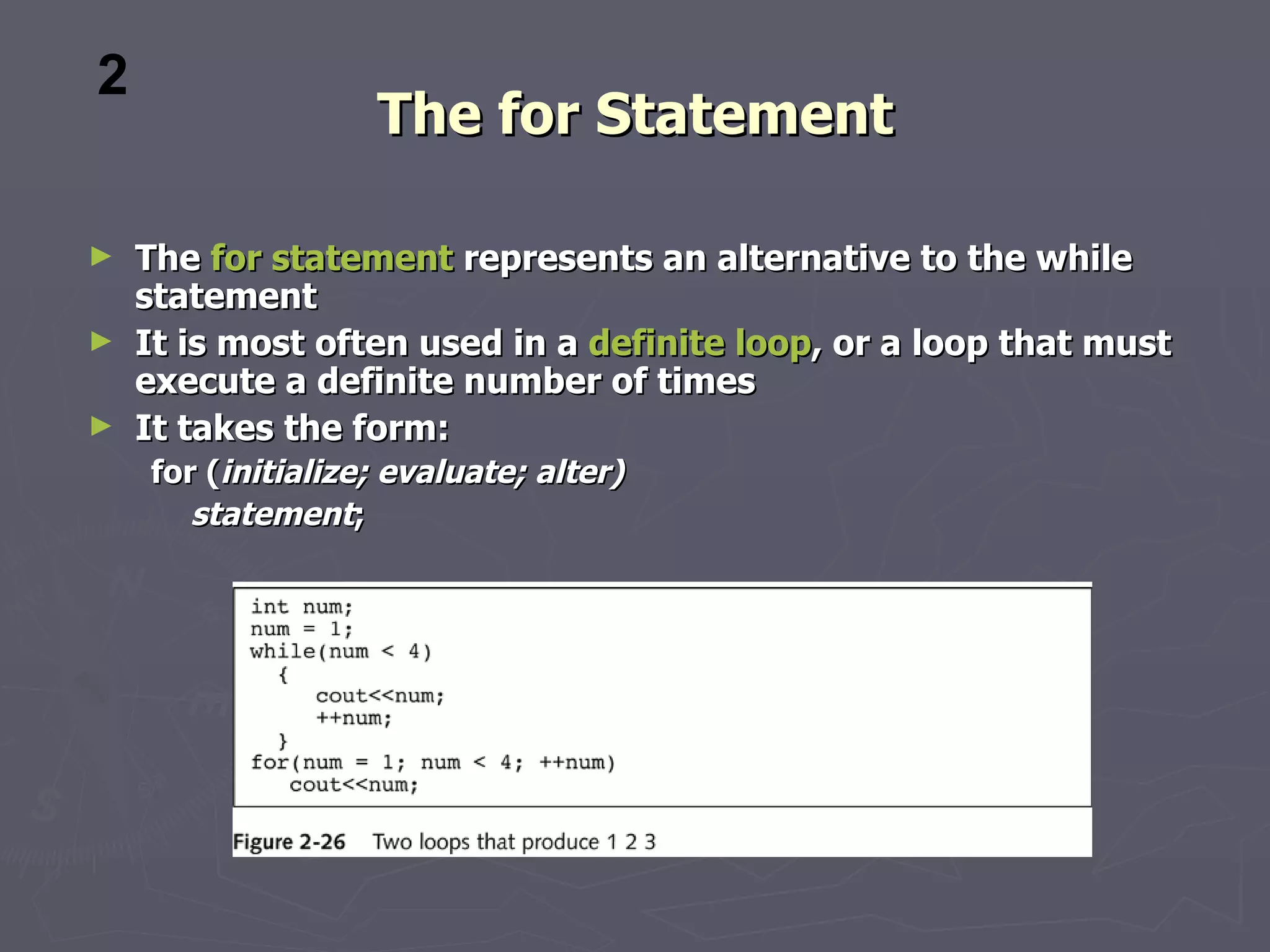 2
                   The for Statement

► The for statement represents an alternative to the while
  statement
► It is most often used in a definite loop, or a loop that must
  execute a definite number of times
► It takes the form:
    for (initialize; evaluate; alter)
       statement;
 