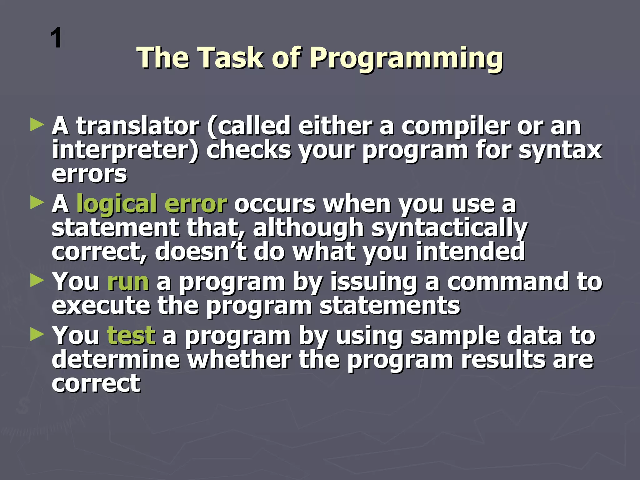 1
        The Task of Programming

►A  translator (called either a compiler or an
  interpreter) checks your program for syntax
  errors
► A logical error occurs when you use a
  statement that, although syntactically
  correct, doesn’t do what you intended
► You run a program by issuing a command to
  execute the program statements
► You test a program by using sample data to
  determine whether the program results are
  correct
 