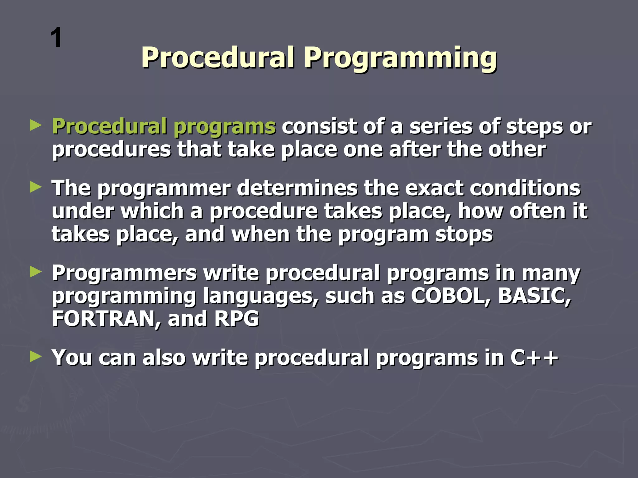 1
            Procedural Programming

►   Procedural programs consist of a series of steps or
    procedures that take place one after the other
►   The programmer determines the exact conditions
    under which a procedure takes place, how often it
    takes place, and when the program stops
►   Programmers write procedural programs in many
    programming languages, such as COBOL, BASIC,
    FORTRAN, and RPG
►   You can also write procedural programs in C++
 