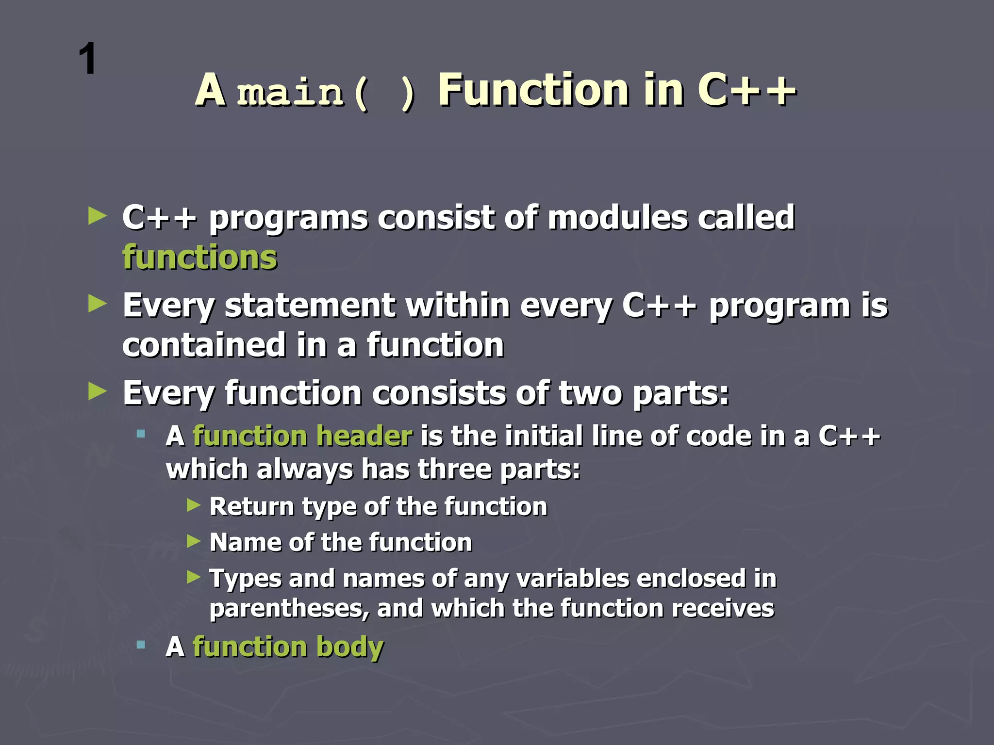 1
        A main( ) Function in C++

►   C++ programs consist of modules called
    functions
►   Every statement within every C++ program is
    contained in a function
►   Every function consists of two parts:
     A function header is the initial line of code in a C++
      which always has three parts:
       ► Return type of the function
       ► Name of the function
       ► Types and names of any variables enclosed in
         parentheses, and which the function receives
     A function body
 