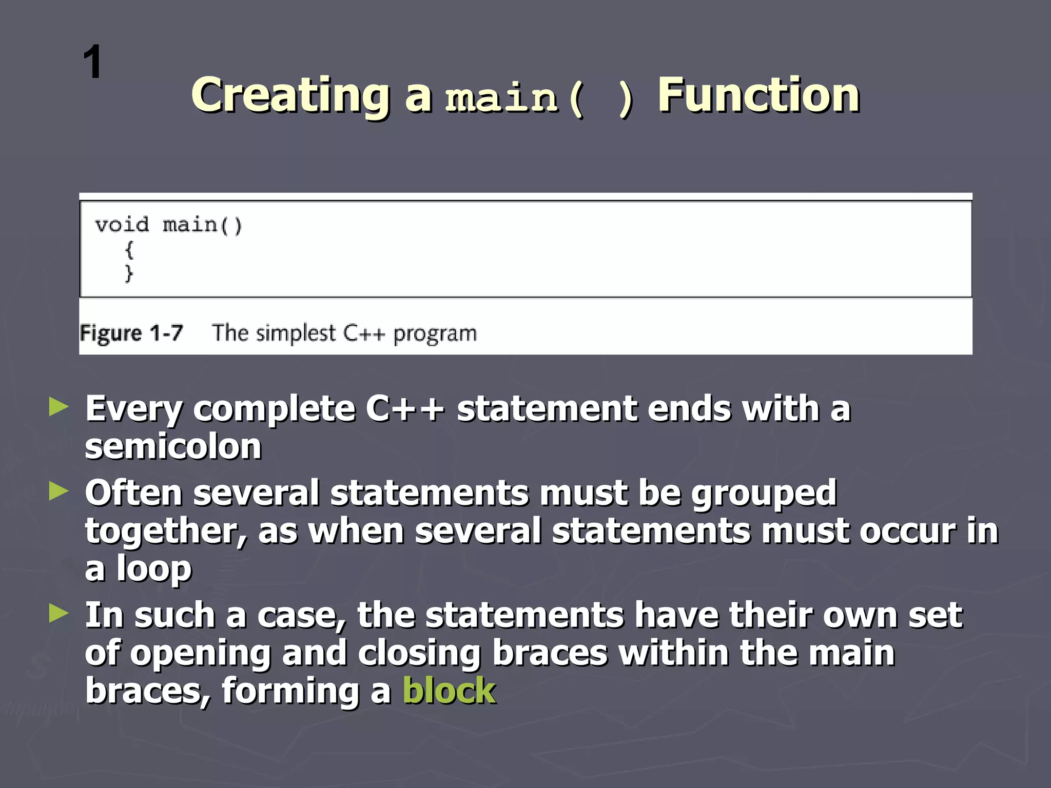 1
         Creating a main( ) Function




►   Every complete C++ statement ends with a
    semicolon
►   Often several statements must be grouped
    together, as when several statements must occur in
    a loop
►   In such a case, the statements have their own set
    of opening and closing braces within the main
    braces, forming a block
 