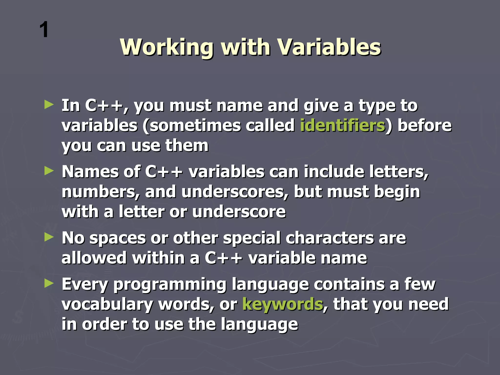 1
          Working with Variables

►   In C++, you must name and give a type to
    variables (sometimes called identifiers) before
    you can use them
►   Names of C++ variables can include letters,
    numbers, and underscores, but must begin
    with a letter or underscore
►   No spaces or other special characters are
    allowed within a C++ variable name
►   Every programming language contains a few
    vocabulary words, or keywords, that you need
    in order to use the language
 