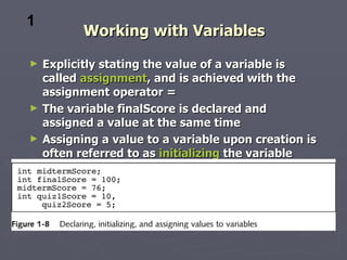 1
           Working with Variables
►   Explicitly stating the value of a variable is
    called assignment, and is achieved with the
    assignment operator =
►   The variable finalScore is declared and
    assigned a value at the same time
►   Assigning a value to a variable upon creation is
    often referred to as initializing the variable
 