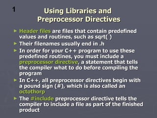 1            Using Libraries and
           Preprocessor Directives
►   Header files are files that contain predefined
    values and routines, such as sqrt( )
►   Their filenames usually end in .h
►   In order for your C++ program to use these
    predefined routines, you must include a
    preprocessor directive, a statement that tells
    the compiler what to do before compiling the
    program
►   In C++, all preprocessor directives begin with
    a pound sign (#), which is also called an
    octothorp
►   The #include preprocessor directive tells the
    compiler to include a file as part of the finished
    product
 
