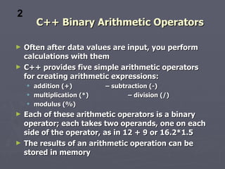 2
        C++ Binary Arithmetic Operators

►   Often after data values are input, you perform
    calculations with them
►   C++ provides five simple arithmetic operators
    for creating arithmetic expressions:
       addition (+)         – subtraction (-)
       multiplication (*)          – division (/)
       modulus (%)
►   Each of these arithmetic operators is a binary
    operator; each takes two operands, one on each
    side of the operator, as in 12 + 9 or 16.2*1.5
►   The results of an arithmetic operation can be
    stored in memory
 