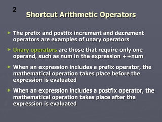 2
        Shortcut Arithmetic Operators

►   The prefix and postfix increment and decrement
    operators are examples of unary operators
►   Unary operators are those that require only one
    operand, such as num in the expression ++num
►   When an expression includes a prefix operator, the
    mathematical operation takes place before the
    expression is evaluated
►   When an expression includes a postfix operator, the
    mathematical operation takes place after the
    expression is evaluated
 