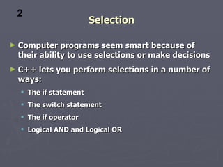 2
                         Selection

►   Computer programs seem smart because of
    their ability to use selections or make decisions
►   C++ lets you perform selections in a number of
    ways:
     The if statement
     The switch statement
     The if operator
     Logical AND and Logical OR
 