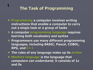 1
         The Task of Programming

►   Programming a computer involves writing
    instructions that enable a computer to carry
    out a single task or a group of tasks
►   A computer programming language requires
    learning both vocabulary and syntax
►   Programmers use many different programming
    languages, including BASIC, Pascal, COBOL,
    RPG, and C++
►   The rules of any language make up its syntax
►   Machine language is the language that
    computers can understand; it consists of 1s
    and 0s
 