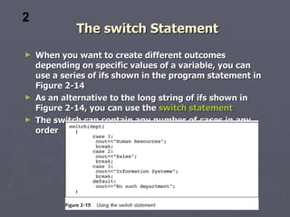 2
            The switch Statement
► When you want to create different outcomes
  depending on specific values of a variable, you can
  use a series of ifs shown in the program statement in
  Figure 2-14
► As an alternative to the long string of ifs shown in
  Figure 2-14, you can use the switch statement
► The switch can contain any number of cases in any
  order
 