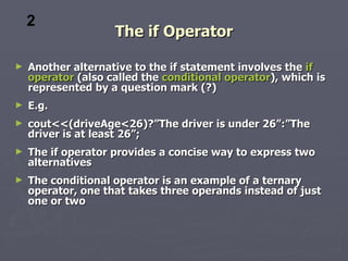 2
                    The if Operator

►   Another alternative to the if statement involves the if
    operator (also called the conditional operator), which is
    represented by a question mark (?)
►   E.g.
►   cout<<(driveAge<26)?”The driver is under 26”:”The
    driver is at least 26”;
►   The if operator provides a concise way to express two
    alternatives
►   The conditional operator is an example of a ternary
    operator, one that takes three operands instead of just
    one or two
 