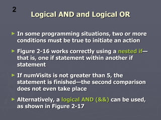 2
        Logical AND and Logical OR

►   In some programming situations, two or more
    conditions must be true to initiate an action
►   Figure 2-16 works correctly using a nested if—
    that is, one if statement within another if
    statement
►   If numVisits is not greater than 5, the
    statement is finished—the second comparison
    does not even take place
►   Alternatively, a logical AND (&&) can be used,
    as shown in Figure 2-17
 