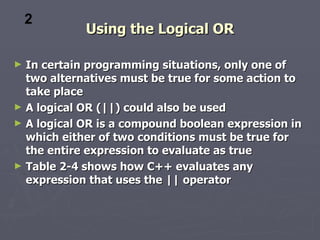 2
            Using the Logical OR

► In certain programming situations, only one of
  two alternatives must be true for some action to
  take place
► A logical OR (||) could also be used
► A logical OR is a compound boolean expression in
  which either of two conditions must be true for
  the entire expression to evaluate as true
► Table 2-4 shows how C++ evaluates any
  expression that uses the || operator
 