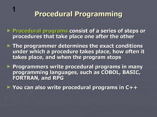 1
            Procedural Programming

►   Procedural programs consist of a series of steps or
    procedures that take place one after the other
►   The programmer determines the exact conditions
    under which a procedure takes place, how often it
    takes place, and when the program stops
►   Programmers write procedural programs in many
    programming languages, such as COBOL, BASIC,
    FORTRAN, and RPG
►   You can also write procedural programs in C++
 