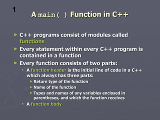 1
        A main( ) Function in C++

►   C++ programs consist of modules called
    functions
►   Every statement within every C++ program is
    contained in a function
►   Every function consists of two parts:
     A function header is the initial line of code in a C++
      which always has three parts:
       ► Return type of the function
       ► Name of the function
       ► Types and names of any variables enclosed in
         parentheses, and which the function receives
     A function body
 