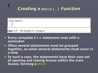 1
         Creating a main( ) Function




►   Every complete C++ statement ends with a
    semicolon
►   Often several statements must be grouped
    together, as when several statements must occur in
    a loop
►   In such a case, the statements have their own set
    of opening and closing braces within the main
    braces, forming a block
 