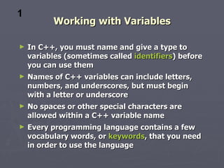 1
          Working with Variables

►   In C++, you must name and give a type to
    variables (sometimes called identifiers) before
    you can use them
►   Names of C++ variables can include letters,
    numbers, and underscores, but must begin
    with a letter or underscore
►   No spaces or other special characters are
    allowed within a C++ variable name
►   Every programming language contains a few
    vocabulary words, or keywords, that you need
    in order to use the language
 