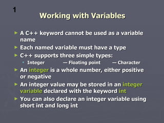 1
           Working with Variables

►   A C++ keyword cannot be used as a variable
    name
►   Each named variable must have a type
►   C++ supports three simple types:
     Integer      — Floating point   — Character
►   An integer is a whole number, either positive
    or negative
►   An integer value may be stored in an integer
    variable declared with the keyword int
►   You can also declare an integer variable using
    short int and long int
 