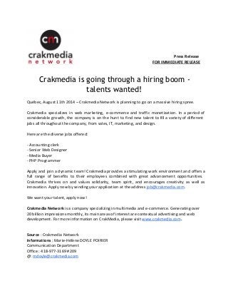 Press Release 
FOR IMMEDIATE RELEASE 
Crakmedia is going through a hiring boom - 
talents wanted! 
Québec, August 11th 2014 – Crakmedia Network is planning to go on a massive hiring spree. 
Crakmedia specializes in web marketing, e-commerce and traffic monetization. In a period of 
considerable growth, the company is on the hunt to find new talent to fill a variety of different 
jobs all throughout the company, from sales, IT, marketing, and design. 
Here are the diverse jobs offered: 
- Accounting clerk 
- Senior Web Designer 
- Media Buyer 
- PHP Programmer 
Apply and join a dynamic team! Crakmedia provides a stimulating work environment and offers a 
full range of benefits to their employees combined with great advancement opportunities. 
Crakmedia thrives on and values solidarity, team spirit, and encourages creativity as well as 
innovation. Apply now by sending your application at the address job@crakmedia.com. 
We want your talent, apply now! 
Crakmedia Network is a company specializing in multimedia and e-commerce. Generating over 
20 billion impressions monthly, its main areas of interest are contextual advertising and web 
development. For more information on CrakMedia, please visit www.crakmedia.com. 
Source : Crakmedia Network 
Informations : Marie-Hélène DOYLE POIRIER 
Communication Department 
Office : 418-977-3169 #209 
@: mdoyle@crakmedia.com 
