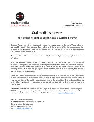 Press Release 
FOR IMMEDIATE RELEASE 
Crakmedia is moving 
new offices needed to accommodate sustained growth 
Québec, August 11th 2014 – Crakmedia network is moving house at the end of August. Due to 
sustainable growth, the company has had to shift to a bigger office to accommodate its 
growing talent. With more than 25 new employees this year and still growing, Crakmedia has no 
choice but to expand their office. 
The new office will boast new features that will please not only the employees, but all business 
affiliates. 
The Crakmedia office will be one of a kind: custom built to suit the needs of a fast-paced 
business in a high tech environment, featuring Microsoft tactile tables and other high end tech 
products. In addition to the new teched-up office, it will also be a cozy work environment for 
the employees. With two lounges, a game room, and two giant 11 feet aquariums, the office is 
sure to be a dynamic workplace. 
From the humble beginnings of a small Canadian corporation of 2 employees in 2006, Crakmedia 
is now a leader in web marketing with more than 90 employees. The company is anticipating 50 
new job openings in the next 2 years with the move to the new office. Crakmedia calculated it’s 
a $1 million investment in infrastructure and planning to start with and have room to expand to 
the full floor. 
Crakmedia Network is a company specializing in multimedia and e-commerce. Generating over 
20 billion impressions monthly, its main areas of interest are contextual advertising and web 
development. For more information on CrakMedia, please visit www.crakmedia.com. 
Source : Crakmedia Network 
Informations : Marie-Hélène DOYLE POIRIER 
Communication Department 
Office : 418-977-3169 #209 
@: mdoyle@crakmedia.com 
